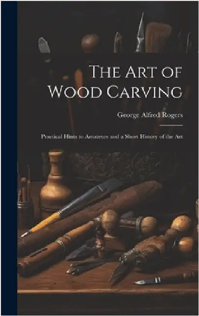 The art of Wood Carving: Practical Hints to Amateurs and a Short History of the Art by Rogers, George Alfred