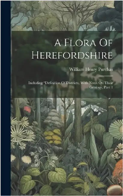 A Flora Of Herefordshire: Including "definition Of Districts, With Notes On Their Geology, Part 1 by Purchas, William Henry