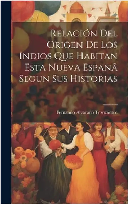 Relación Del Origen De Los Indios Que Habitan Esta Nueva Espanã Segun Sus Historias by Tezozómoc, Fernando Alvarado