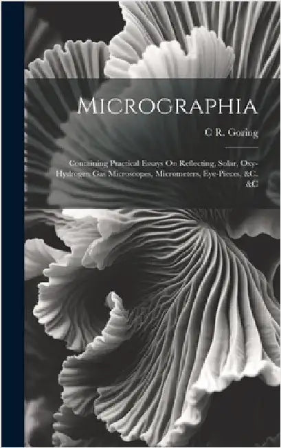 Micrographia: Containing Practical Essays On Reflecting, Solar, Oxy-Hydrogen Gas Microscopes, Micrometers, Eye-Pieces, &c. &c by Goring, C. R.