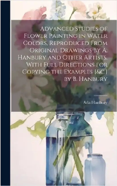 Advanced Studies of Flower Painting in Water Colors, Reproduced From Original Drawings by A. Hanbury and Other Artists. With Full Directions for Copyi by Hanbury, Ada