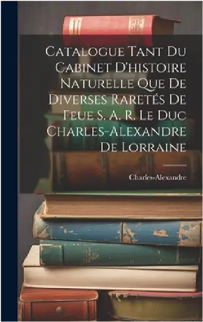 Catalogue Tant Du Cabinet D'histoire Naturelle Que De Diverses Raretés De Feue S. A. R. Le Duc Charles-Alexandre De Lorraine by Charles-Alexandre