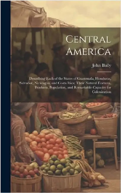 Central America: Describing Each of the States of Guatemala, Honduras, Salvador, Nicaragua, and Costa Rica; Their Natural Features, Pro by Baily, John