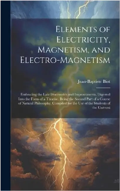 Elements of Electricity, Magnetism, and Electro-Magnetism: Embracing the Late Discoveries and Improvements, Digested Into the Form of a Treatise, Bein by Biot, Jean-Baptiste