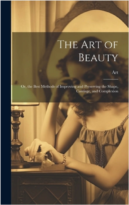 The Art of Beauty: Or, the Best Methods of Improving and Preserving the Shape, Carriage, and Complexion by Art