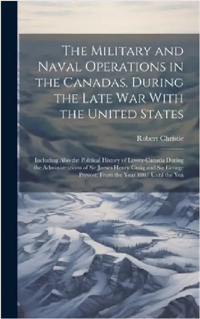 The Military and Naval Operations in the Canadas, During the Late War With the United States: Including Also the Political History of Lower-Canada Dur by Christie, Robert