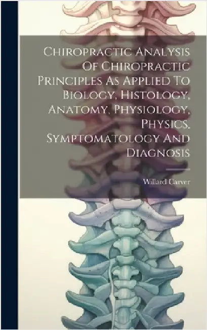 Chiropractic Analysis Of Chiropractic Principles As Applied To Biology, Histology, Anatomy, Physiology, Physics, Symptomatology And Diagnosis by Carver, Willard