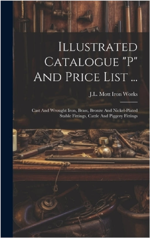 Illustrated Catalogue "p" And Price List ...: Cast And Wrought Iron, Brass, Bronze And Nickel-plated Stable Fittings, Cattle And Piggery Fittings by J L Mott Iron Works