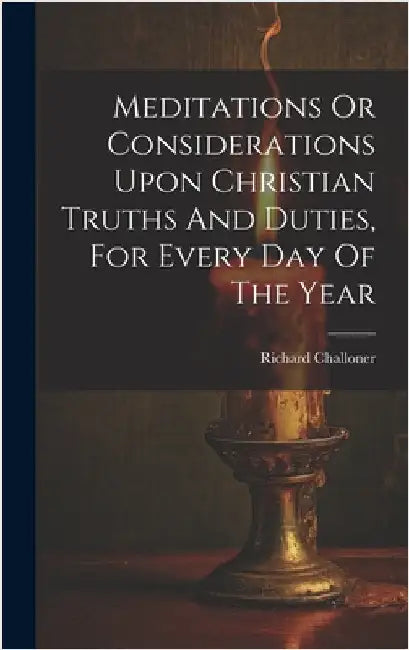 Meditations Or Considerations Upon Christian Truths And Duties, For Every Day Of The Year by Challoner, Richard
