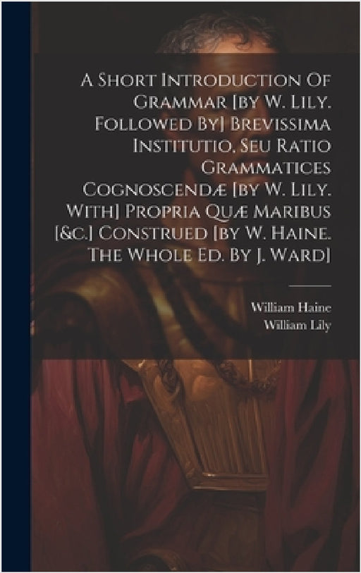 A Short Introduction Of Grammar [by W. Lily. Followed By] Brevissima Institutio, Seu Ratio Grammatices Cognoscendæ [by W. Lily. With] Propria Quæ Mari by William Lily, William Haine