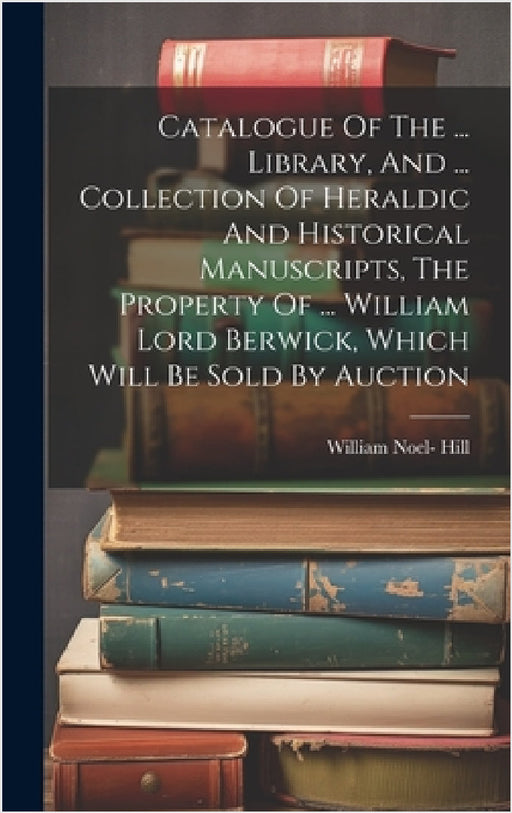 Catalogue Of The ... Library, And ... Collection Of Heraldic And Historical Manuscripts, The Property Of ... William Lord Berwick, Which Will Be Sold by William Noel- Hill (3rd Baron Berwick )