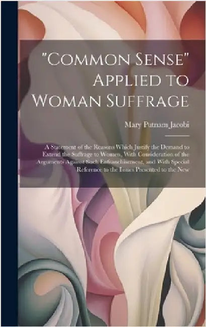 "Common Sense" Applied to Woman Suffrage: A Statement of the Reasons Which Justify the Demand to Extend the Suffrage to Women, With Consideration of t by Jacobi, Mary Putnam