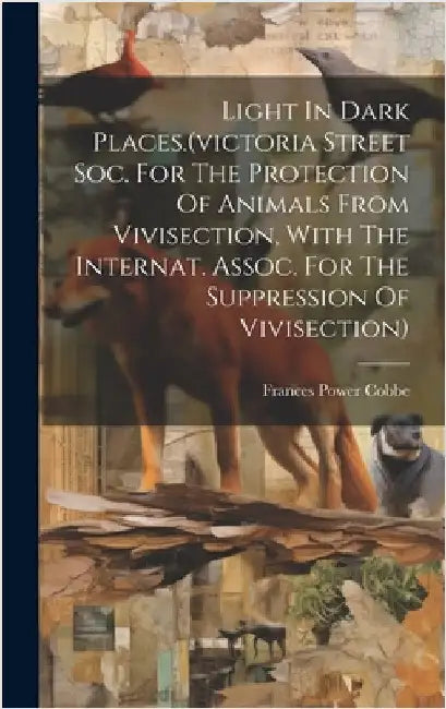 Light In Dark Places.(victoria Street Soc. For The Protection Of Animals From Vivisection, With The Internat. Assoc. For The Suppression Of Vivisectio by Cobbe, Frances Power