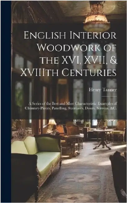 English Interior Woodwork of the XVI, XVII, & XVIIIth Centuries: a Series of the Best and Most Characteristic Examples of Chimney-pieces, Panelling, S by Tanner, Henry 1876-1947