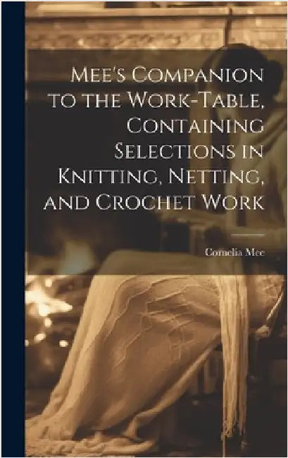 Mee's Companion to the Work-Table, Containing Selections in Knitting, Netting, and Crochet Work by Mee, Cornelia