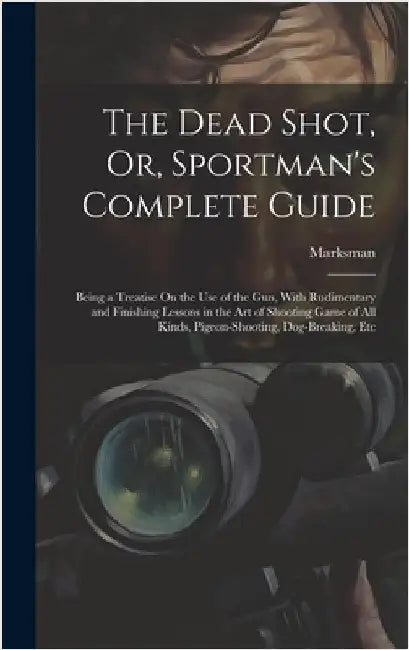 The Dead Shot, Or, Sportman's Complete Guide: Being a Treatise On the Use of the Gun, With Rudimentary and Finishing Lessons in the Art of Shooting Ga by Marksman