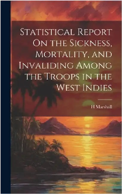 Statistical Report On the Sickness, Mortality, and Invaliding Among the Troops in the West Indies by Marshall, H.
