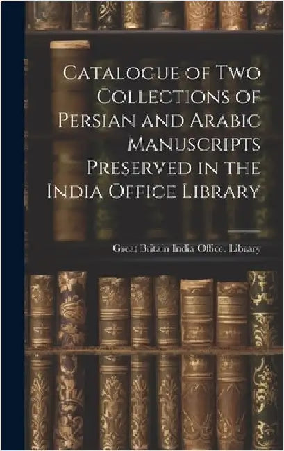 Catalogue of two Collections of Persian and Arabic Manuscripts Preserved in the India Office Library by Great Britain India Office Library