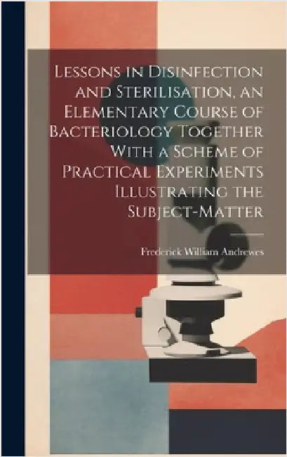 Lessons in Disinfection and Sterilisation, an Elementary Course of Bacteriology Together With a Scheme of Practical Experiments Illustrating the Subje by Andrewes, Frederick William