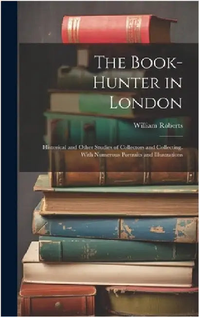 The Book-Hunter in London: Historical and Other Studies of Collectors and Collecting. With Numerous Portraits and Illustrations by Roberts, William
