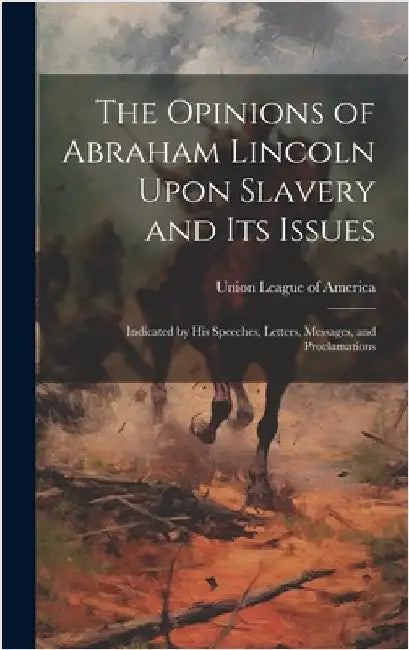 The Opinions of Abraham Lincoln Upon Slavery and its Issues: Indicated by his Speeches, Letters, Messages, and Proclamations by Union League of America
