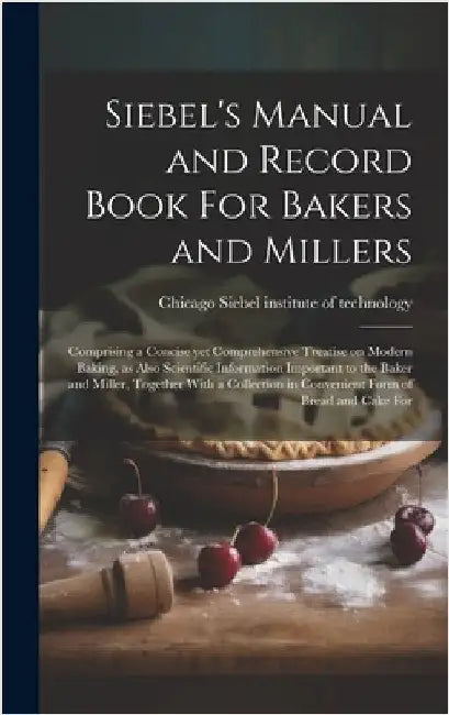 Siebel's Manual and Record Book For Bakers and Millers; Comprising a Concise yet Comprehensive Treatise on Modern Baking, as Also Scientific Informati by Siebel Institute of Technology, Chica