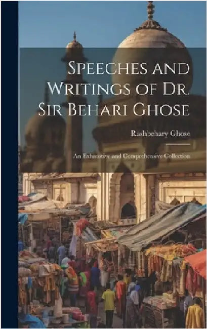 Speeches and Writings of Dr. Sir Behari Ghose: An Exhaustive and Comprehensive Collection by Ghose, Rashbehary