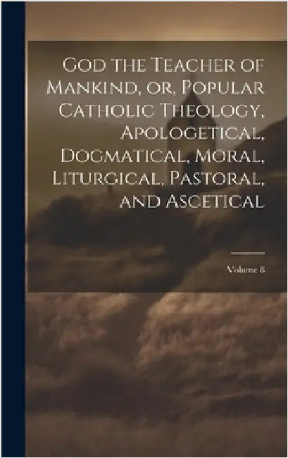 God the Teacher of Mankind, or, Popular Catholic Theology, Apologetical, Dogmatical, Moral, Liturgical, Pastoral, and Ascetical; Volume 8 by Anonymous