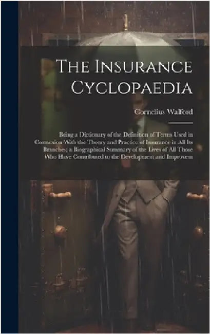 The Insurance Cyclopaedia; Being a Dictionary of the Definition of Terms Used in Connexion With the Theory and Practice of Insurance in all its Branch by Walford, Cornelius