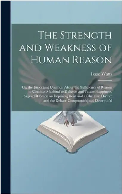 The Strength and Weakness of Human Reason: Or, the Important Question About the Sufficiency of Reason to Conduct Mankind to Religion and Future Happin by Watts, Isaac