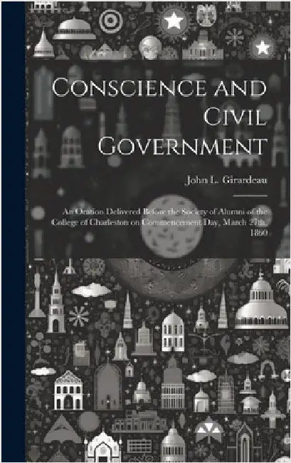 Conscience and Civil Government: An Oration Delivered Before the Society of Alumni of the College of Charleston on Commencement Day, March 27th, 1860 by L, Girardeau John