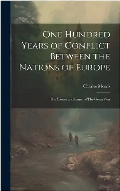 One Hundred Years of Conflict Between the Nations of Europe: The Causes and Issues of The Great War by Morris, Charles