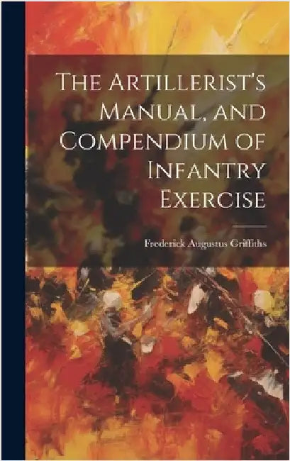 The Artillerist's Manual, and Compendium of Infantry Exercise by Griffiths, Frederick Augustus