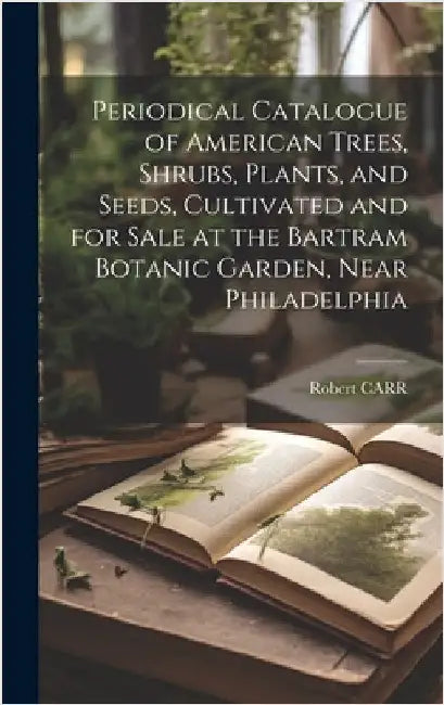 Periodical Catalogue of American Trees, Shrubs, Plants, and Seeds, Cultivated and for Sale at the Bartram Botanic Garden, Near Philadelphia by Carr, Robert