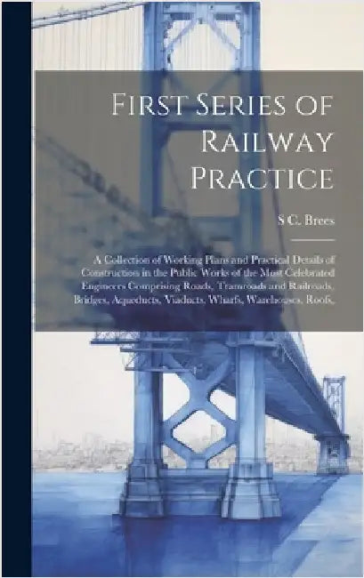 First Series of Railway Practice: A Collection of Working Plans and Practical Details of Construction in the Public Works of the Most Celebrated Engin by Brees, S. C.