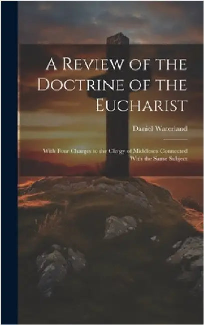A Review of the Doctrine of the Eucharist: With Four Charges to the Clergy of Middlesex Connected With the Same Subject by Waterland, Daniel