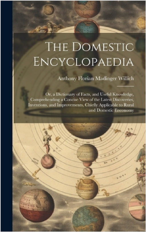 The Domestic Encyclopaedia: Or, a Dictionary of Facts, and Useful Knowledge, Comprehending a Concise View of the Latest Discoveries, Inventions, a by Anthony Florian Madinger Willich