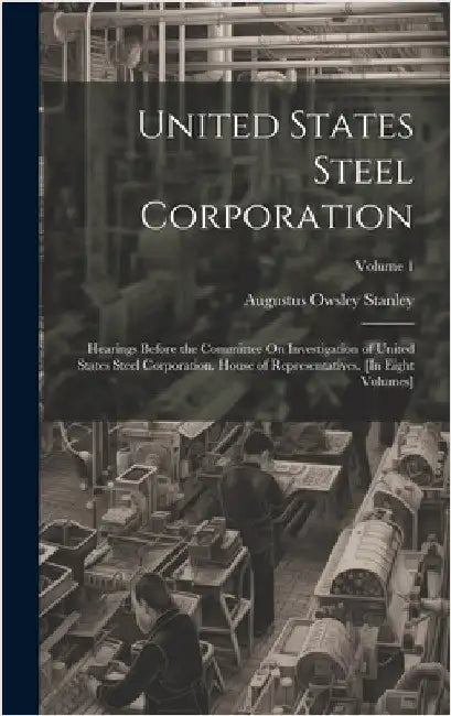 United States Steel Corporation: Hearings Before the Committee On Investigation of United States Steel Corporation. House of Representatives. [In Eigh by Stanley, Augustus Owsley