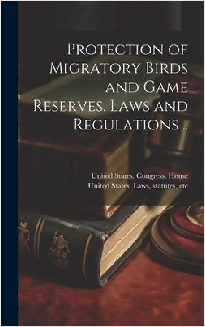 Protection of Migratory Birds and Game Reserves. Laws and Regulations .. by United States Congress House