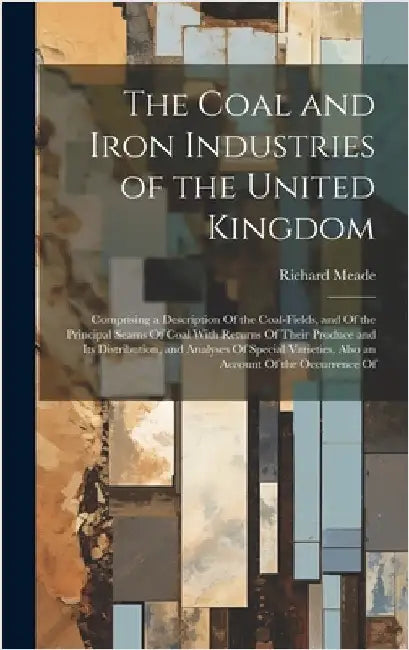 The Coal and Iron Industries of the United Kingdom: Comprising a Description Of the Coal-Fields, and Of the Principal Seams Of Coal With Returns Of Th by Meade, Richard