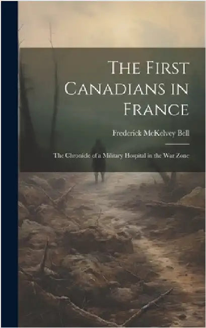 The First Canadians in France; The Chronicle of a Military Hospital in the War Zone by McKelvey, Bell Frederick