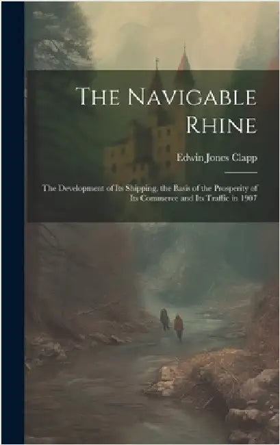 The Navigable Rhine: The Development of Its Shipping, the Basis of the Prosperity of Its Commerce and Its Traffic in 1907 by Clapp, Edwin Jones