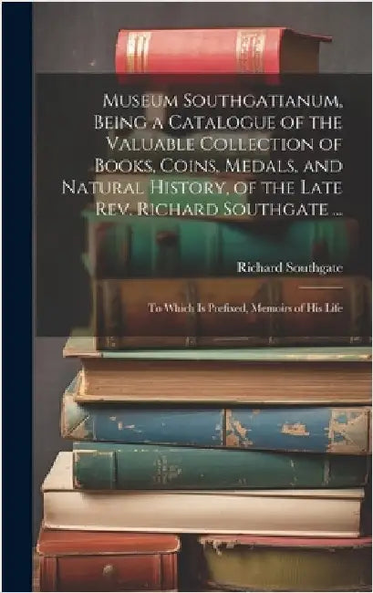 Museum Southgatianum, Being a Catalogue of the Valuable Collection of Books, Coins, Medals, and Natural History, of the Late Rev. Richard Southgate .. by Southgate, Richard