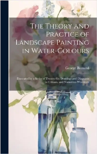 The Theory and Practice of Landscape Painting in Water-Colours: Illustrated by a Series of Twenty-Six Drawings and Diagrams in Colours, and Numerous W by Barnard, George