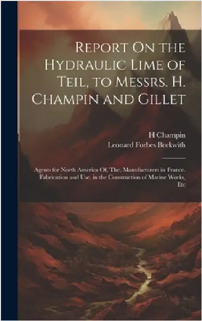 Report On the Hydraulic Lime of Teil, to Messrs. H. Champin and Gillet: Agents for North America Of, The, Manufacturers in France. Fabrication and Use by Beckwith, Leonard Forbes