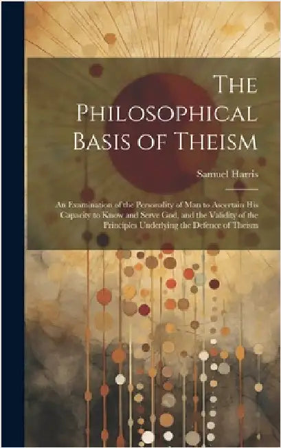 The Philosophical Basis of Theism: An Examination of the Personality of Man to Ascertain His Capacity to Know and Serve God, and the Validity of the P by Harris, Samuel