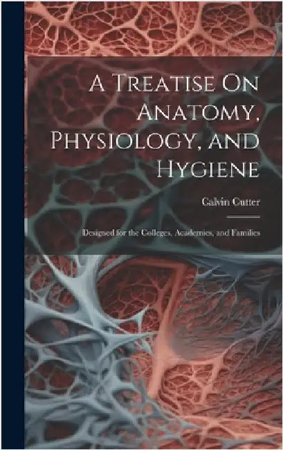 A Treatise On Anatomy, Physiology, and Hygiene: Designed for the Colleges, Academies, and Families by Cutter, Calvin