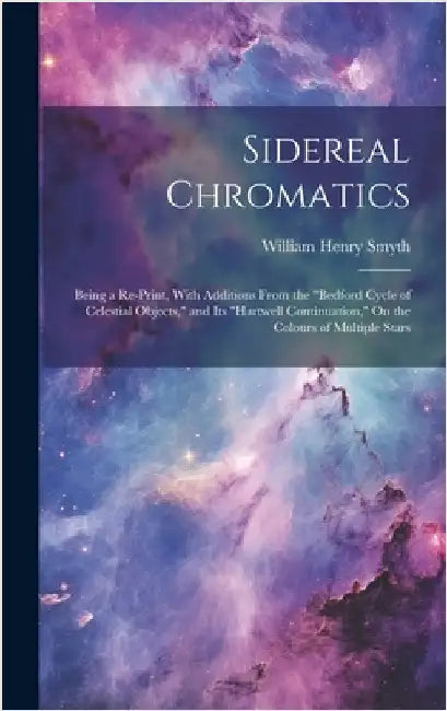 Sidereal Chromatics: Being a Re-Print, With Additions From the "Bedford Cycle of Celestial Objects," and Its "Hartwell Continuation," On th by Smyth, William Henry