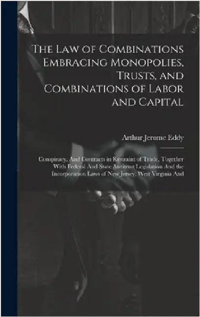 The Law of Combinations Embracing Monopolies, Trusts, and Combinations of Labor and Capital: Conspiracy, And Contracts in Restraint of Trade, Together by Eddy, Arthur Jerome