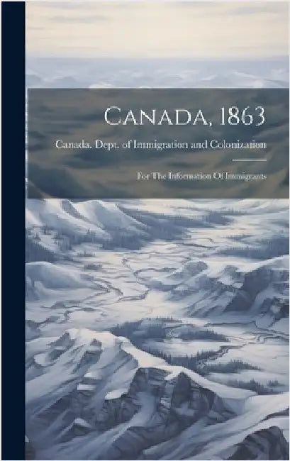Canada, 1863: For The Information Of Immigrants by Canada Dept of Immigration and Colo